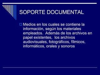 SOPORTE DOCUMENTAL Medios en los cuales se contiene la información, según los materiales empleados.  Además de los archivos en papel existentes,  los archivos audiovisuales, fotográficos, fílmicos, informáticos, orales y sonoros 