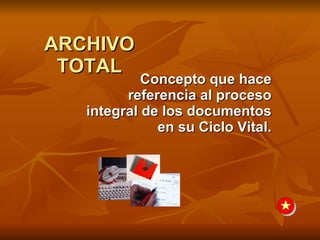 ARCHIVO TOTAL Concepto que hace referencia al proceso integral de los documentos en su Ciclo Vital. 