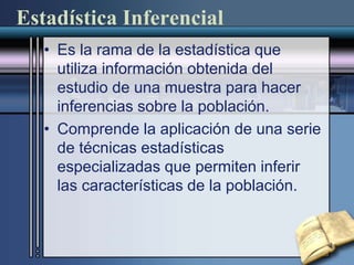 Estadística Inferencial
• Es la rama de la estadística que
utiliza información obtenida del
estudio de una muestra para hacer
inferencias sobre la población.
• Comprende la aplicación de una serie
de técnicas estadísticas
especializadas que permiten inferir
las características de la población.
 