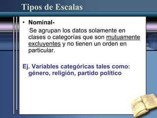 Tipos de Escalas
• Nominal-
Se agrupan los datos solamente en
clases o categorías que son mutuamente
excluyentes y no tienen un orden en
particular.
Ej. Variables categóricas tales como:
género, religión, partido político
 