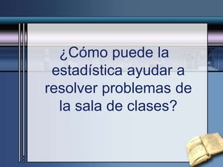 ¿Cómo puede la
estadística ayudar a
resolver problemas de
la sala de clases?
 