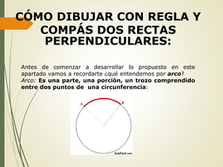 Antes de comenzar a desarrollar lo propuesto en este
apartado vamos a recordarte ¿qué entendemos por arco?
Arco: Es una parte, una porción, un trozo comprendido
entre dos puntos de una circunferencia:
CÓMO DIBUJAR CON REGLA Y
COMPÁS DOS RECTAS
PERPENDICULARES:
 