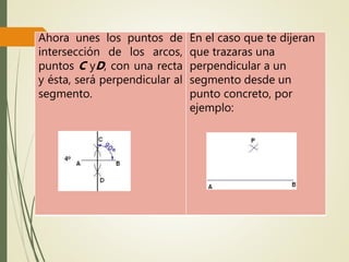 Ahora unes los puntos de
intersección de los arcos,
puntos C yD, con una recta
y ésta, será perpendicular al
segmento.
En el caso que te dijeran
que trazaras una
perpendicular a un
segmento desde un
punto concreto, por
ejemplo:
 