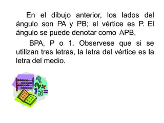 En el dibujo anterior, los lados del
ángulo son PA y PB; el vértice es P. El
ángulo se puede denotar como APB,
BPA, P o 1. Observese que si se
utilizan tres letras, la letra del vértice es la
letra del medio.
 