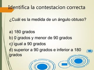 Identifica la contestacion correcta
¿Cuál es la medida de un ángulo obtuso?
a) 180 grados
b) 0 grados y menor de 90 grados
c) igual a 90 grados
d) superior a 90 grados e inferior a 180
grados
 