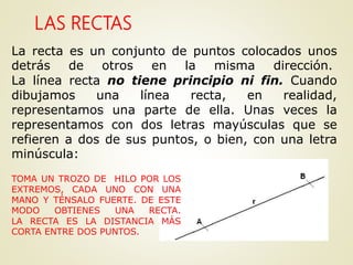 LAS RECTAS
La recta es un conjunto de puntos colocados unos
detrás de otros en la misma dirección.
La línea recta no tiene principio ni fin. Cuando
dibujamos una línea recta, en realidad,
representamos una parte de ella. Unas veces la
representamos con dos letras mayúsculas que se
refieren a dos de sus puntos, o bien, con una letra
minúscula:
TOMA UN TROZO DE HILO POR LOS
EXTREMOS, CADA UNO CON UNA
MANO Y TÉNSALO FUERTE. DE ESTE
MODO OBTIENES UNA RECTA.
LA RECTA ES LA DISTANCIA MÁS
CORTA ENTRE DOS PUNTOS.
 
