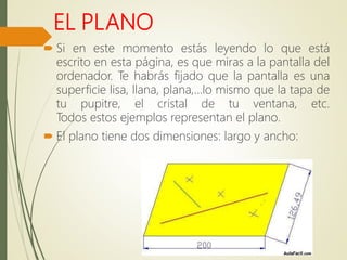 EL PLANO
 Si en este momento estás leyendo lo que está
escrito en esta página, es que miras a la pantalla del
ordenador. Te habrás fijado que la pantalla es una
superficie lisa, llana, plana,…lo mismo que la tapa de
tu pupitre, el cristal de tu ventana, etc.
Todos estos ejemplos representan el plano.
 El plano tiene dos dimensiones: largo y ancho:
 