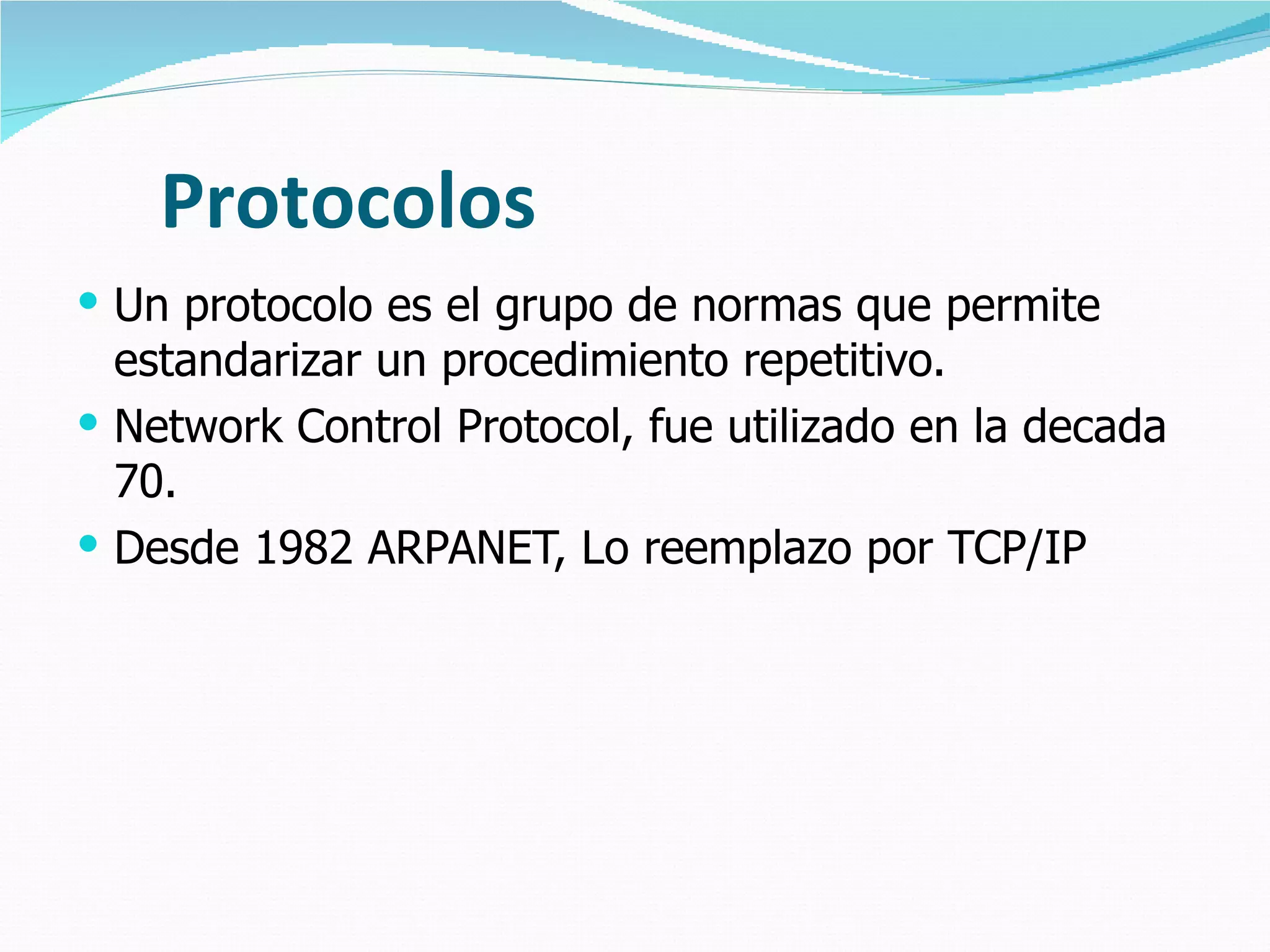 Protocolos Un protocolo es el grupo de normas que permite estandarizar un procedimiento repetitivo. Network Control Protocol, fue utilizado en la decada 70. Desde 1982 ARPANET, Lo reemplazo por TCP/IP  