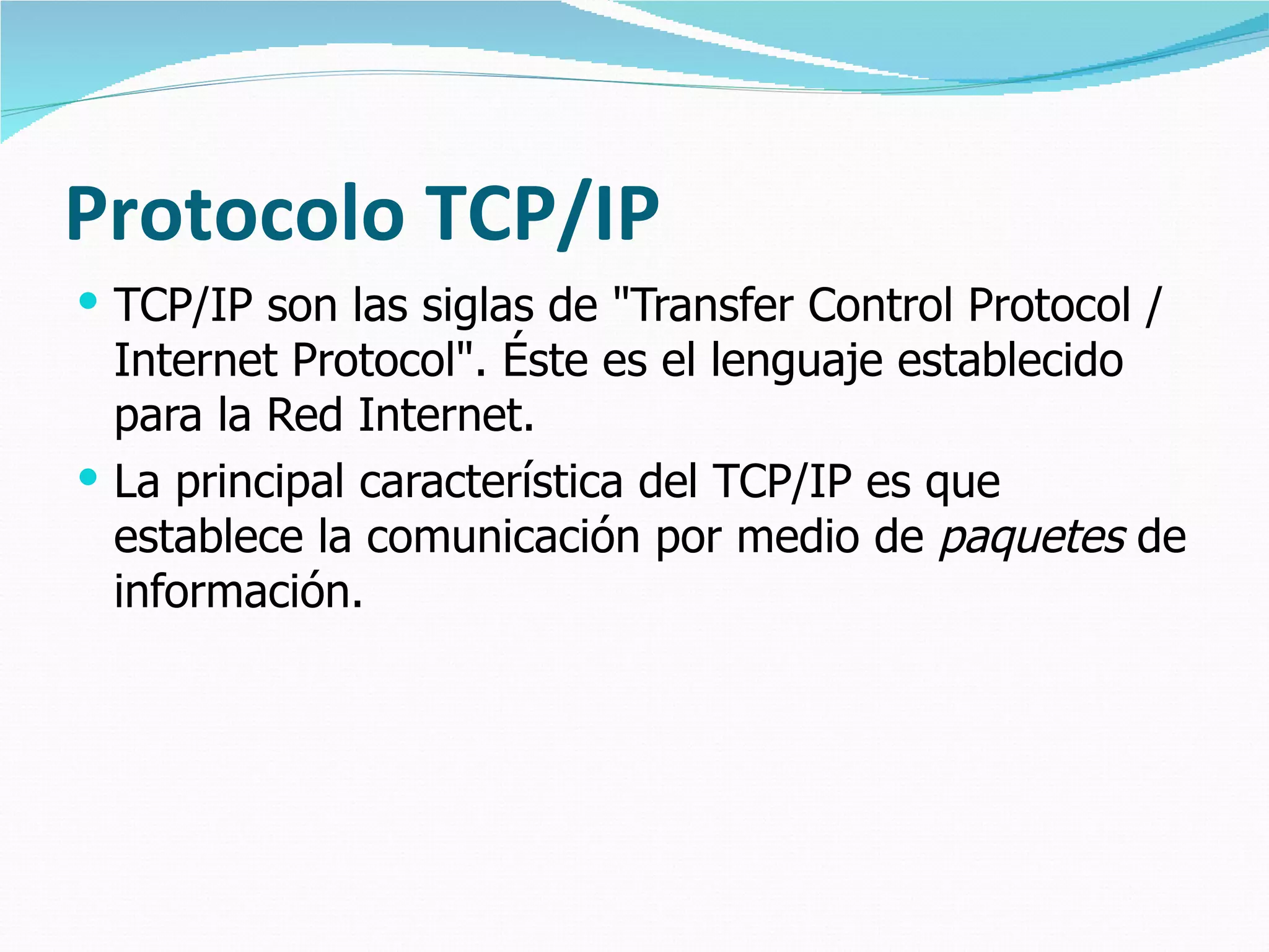 Protocolo TCP/IP TCP/IP son las siglas de "Transfer Control Protocol / Internet Protocol". Éste es el lenguaje establecido para la Red Internet.  La principal característica del TCP/IP es que establece la comunicación por medio de  paquetes  de información. 