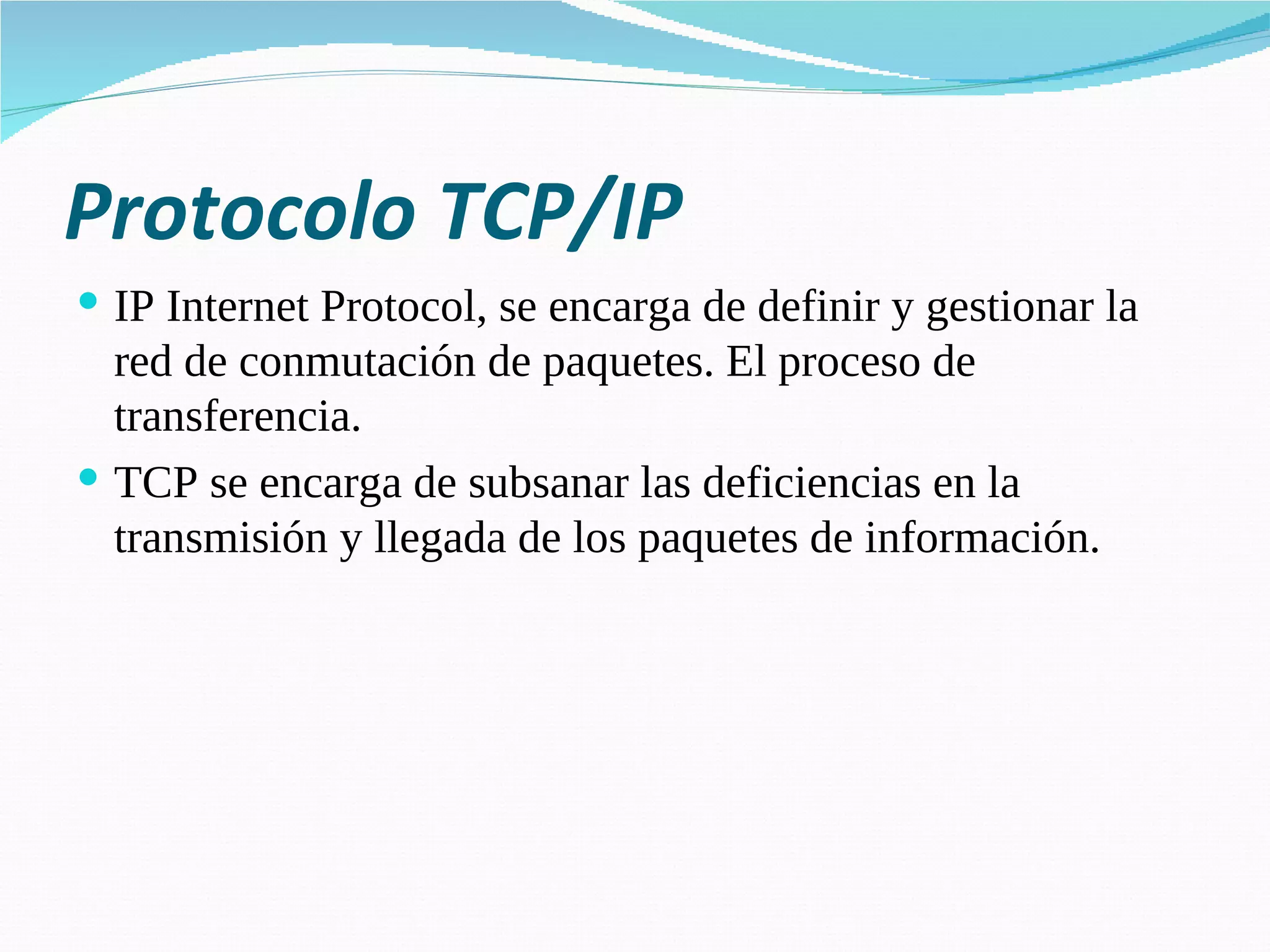 Protocolo TCP/IP IP Internet Protocol, se encarga de definir y gestionar la red de conmutación de paquetes. El proceso de transferencia. TCP se encarga de subsanar las deficiencias en la transmisión y llegada de los paquetes de información. 