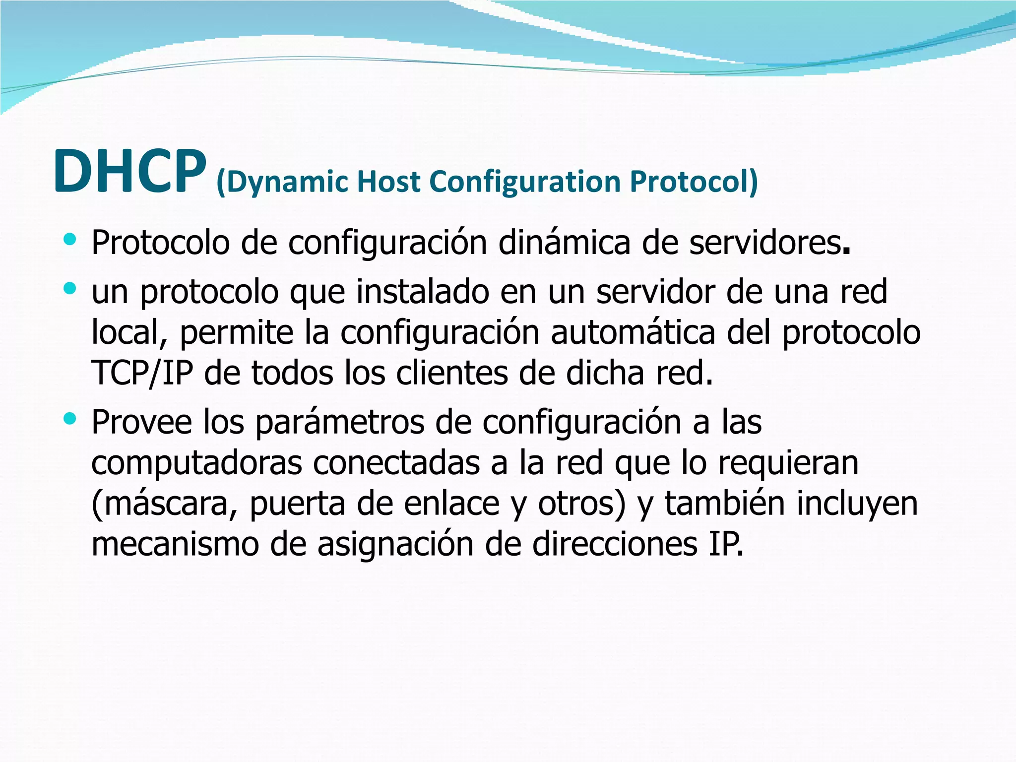 DHCP   (Dynamic Host Configuration Protocol) Protocolo de configuración dinámica de servidores .  un protocolo que instalado en un servidor de una red local, permite la configuración automática del protocolo TCP/IP de todos los clientes de dicha red. Provee los parámetros de configuración a las computadoras conectadas a la red que lo requieran (máscara, puerta de enlace y otros) y también incluyen mecanismo de asignación de direcciones IP. 