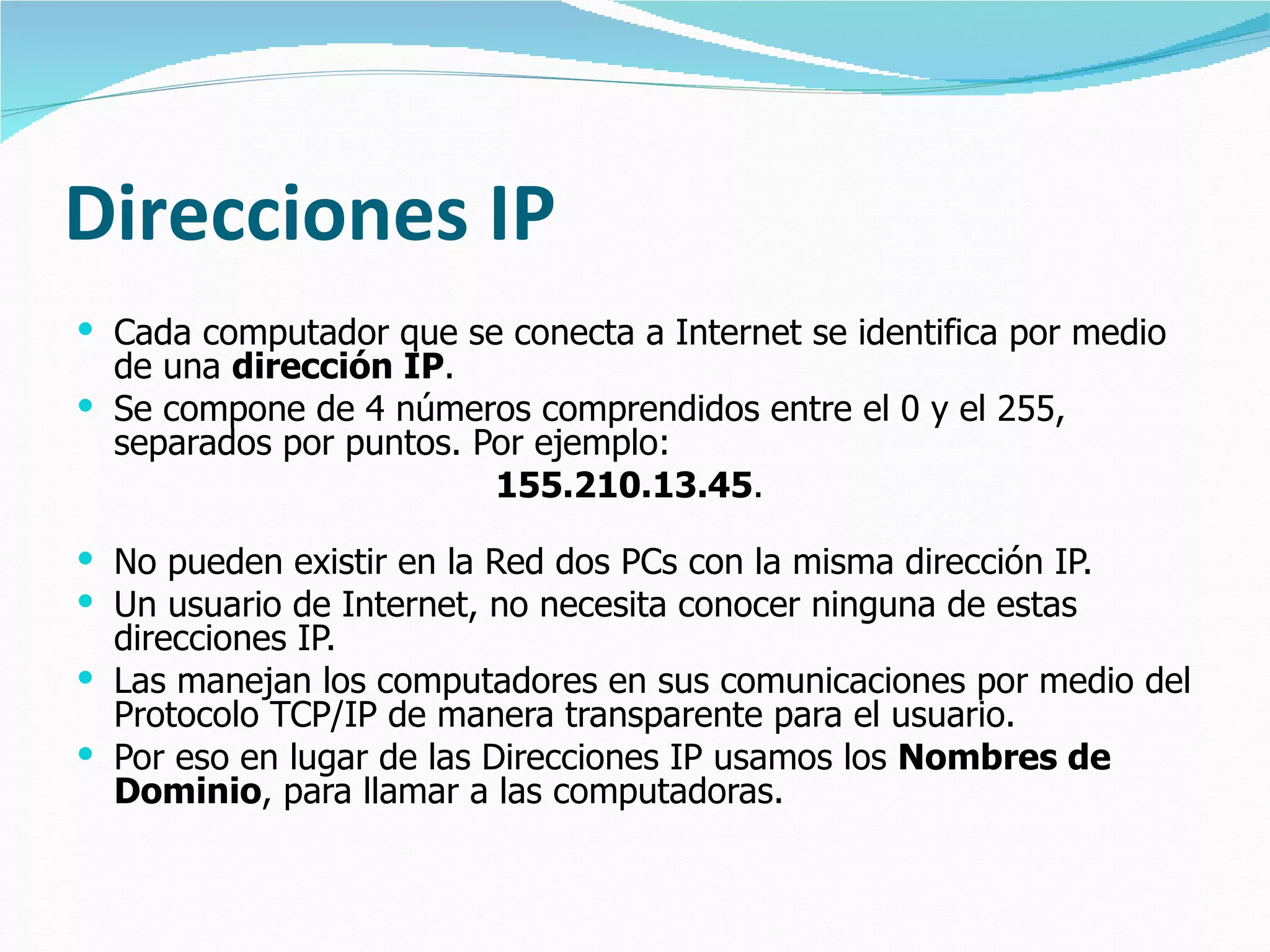 Direcciones IP Cada computador que se conecta a Internet se identifica por medio de una  dirección IP .  Se compone de 4 números comprendidos entre el 0 y el 255,  separados por puntos. Por ejemplo:  155.210.13.45 .  No pueden existir en la Red dos PCs con la misma dirección IP. Un usuario de Internet, no necesita conocer ninguna de estas direcciones IP.  Las manejan los computadores en sus comunicaciones por medio del Protocolo TCP/IP de manera transparente para el usuario.  Por eso en lugar de las Direcciones IP usamos los  Nombres de Dominio , para llamar a las computadoras. 