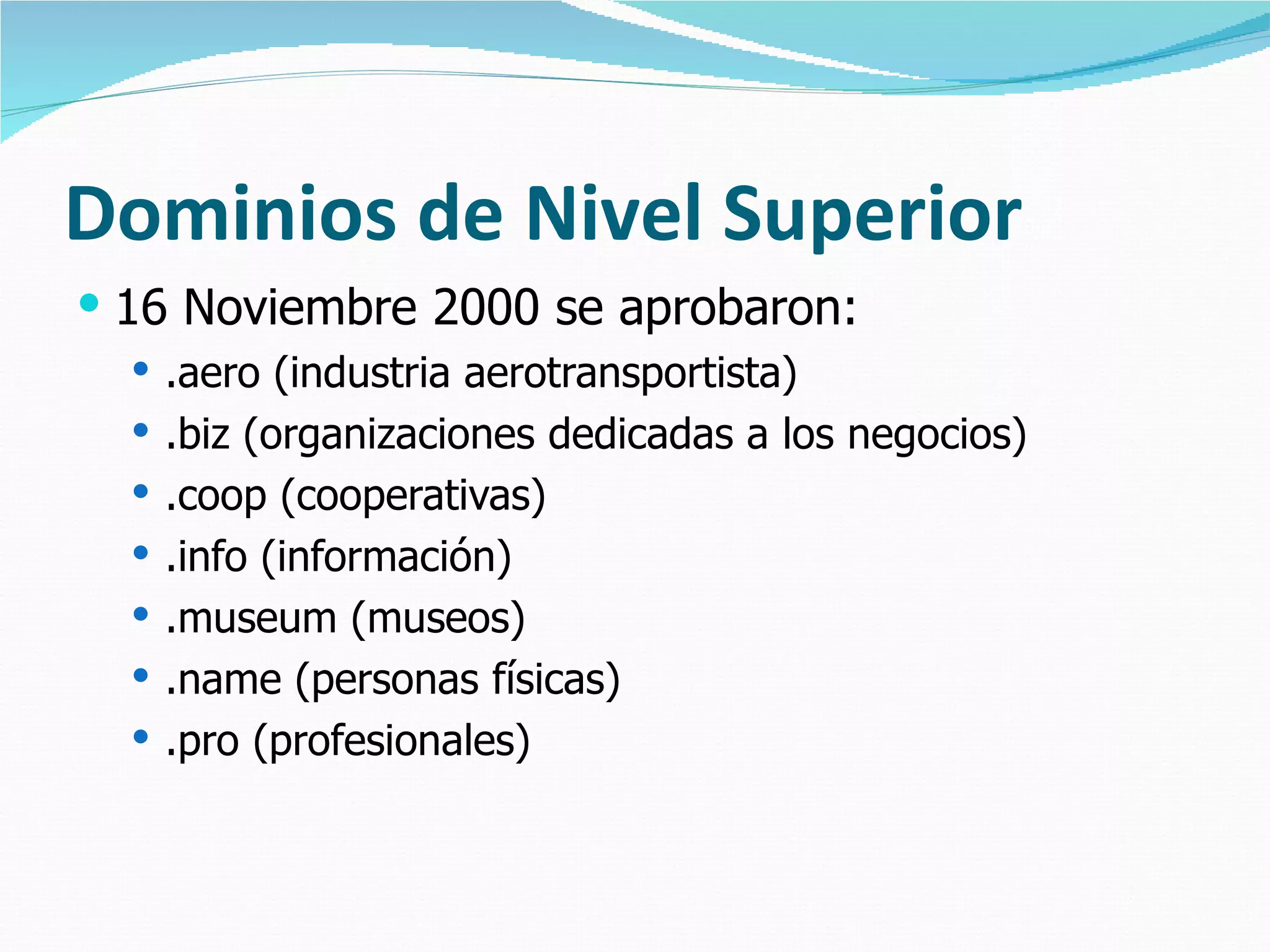 Dominios de Nivel Superior 16 Noviembre 2000 se aprobaron: .aero (industria aerotransportista) .biz (organizaciones dedicadas a los negocios) .coop (cooperativas) .info (información) .museum (museos) .name (personas físicas) .pro (profesionales) 