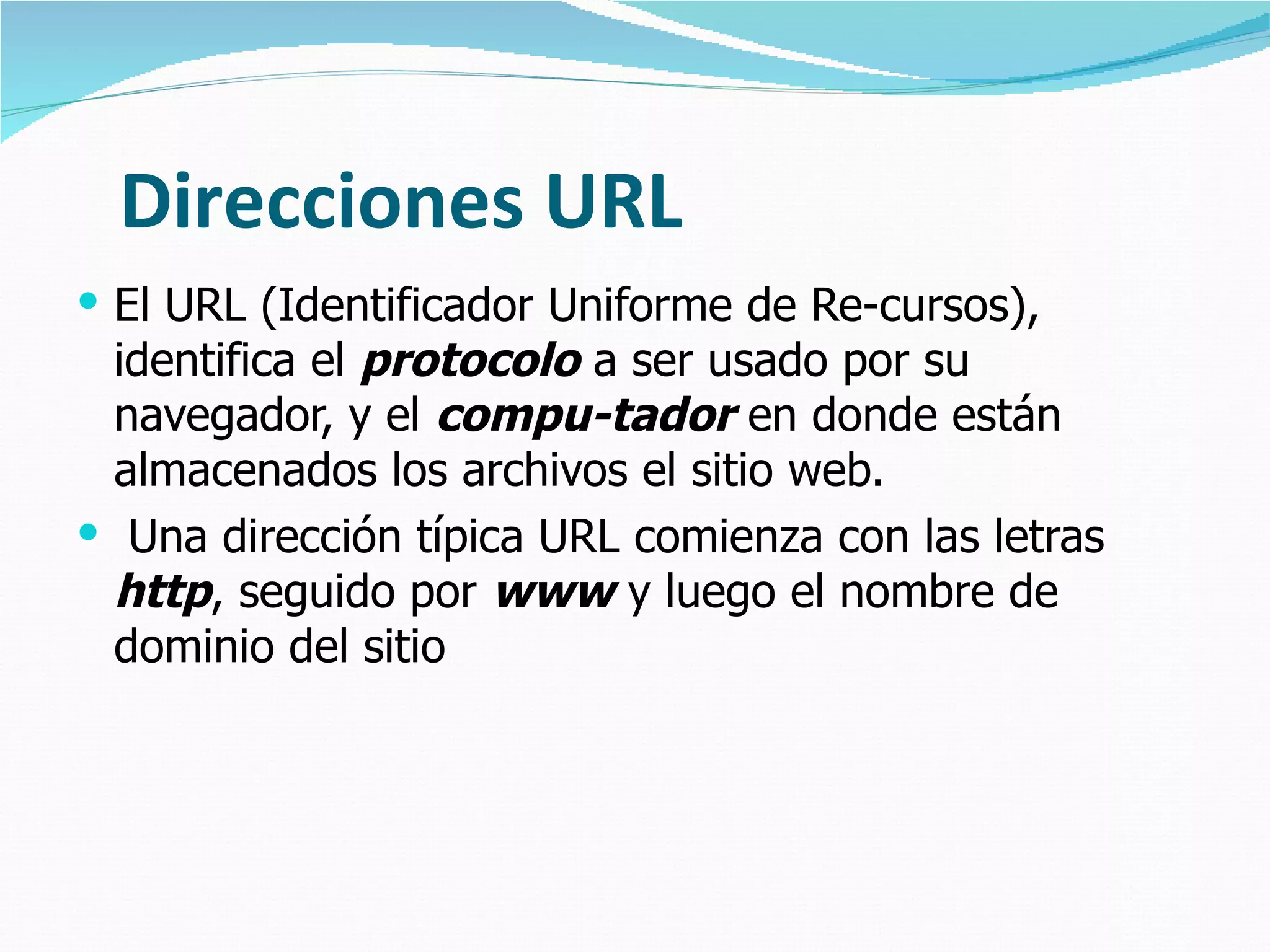 Direcciones URL El URL (Identificador Uniforme de Re-cursos), identifica el  protocolo  a ser usado por su navegador, y el  compu-tador  en donde están almacenados los archivos el sitio web. Una dirección típica URL comienza con las letras  http , seguido por  www  y luego el nombre de dominio del sitio 