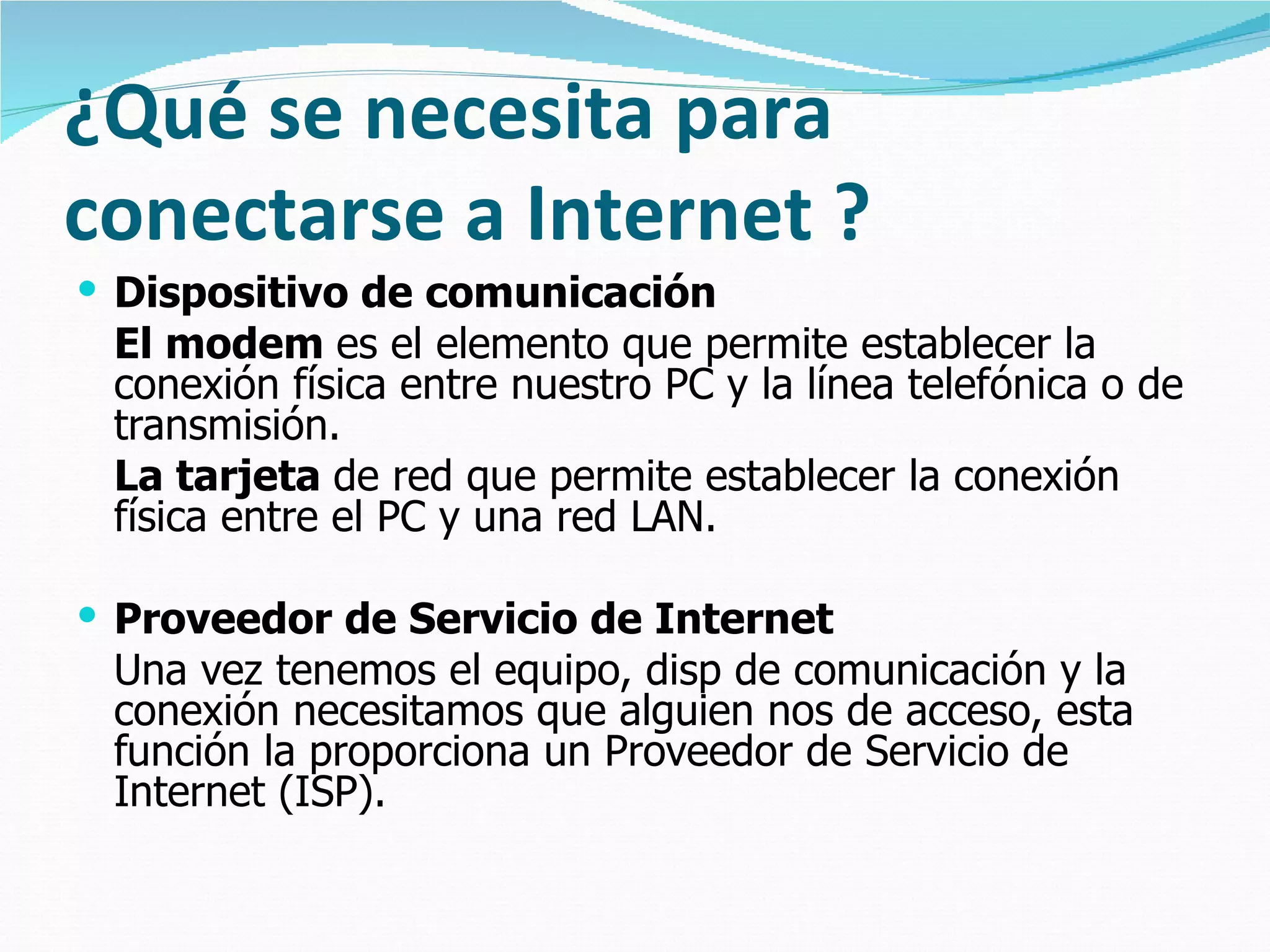 ¿Qué se necesita para conectarse a Internet ? Dispositivo de comunicación El modem  es el elemento que permite establecer la conexión física entre nuestro PC y la línea telefónica o de transmisión.  La tarjeta  de red que permite establecer la conexión física entre el PC y una red LAN.  Proveedor de Servicio de Internet Una vez tenemos el equipo, disp de comunicación y la conexión necesitamos que alguien nos de acceso, esta función la proporciona un Proveedor de Servicio de Internet (ISP).   