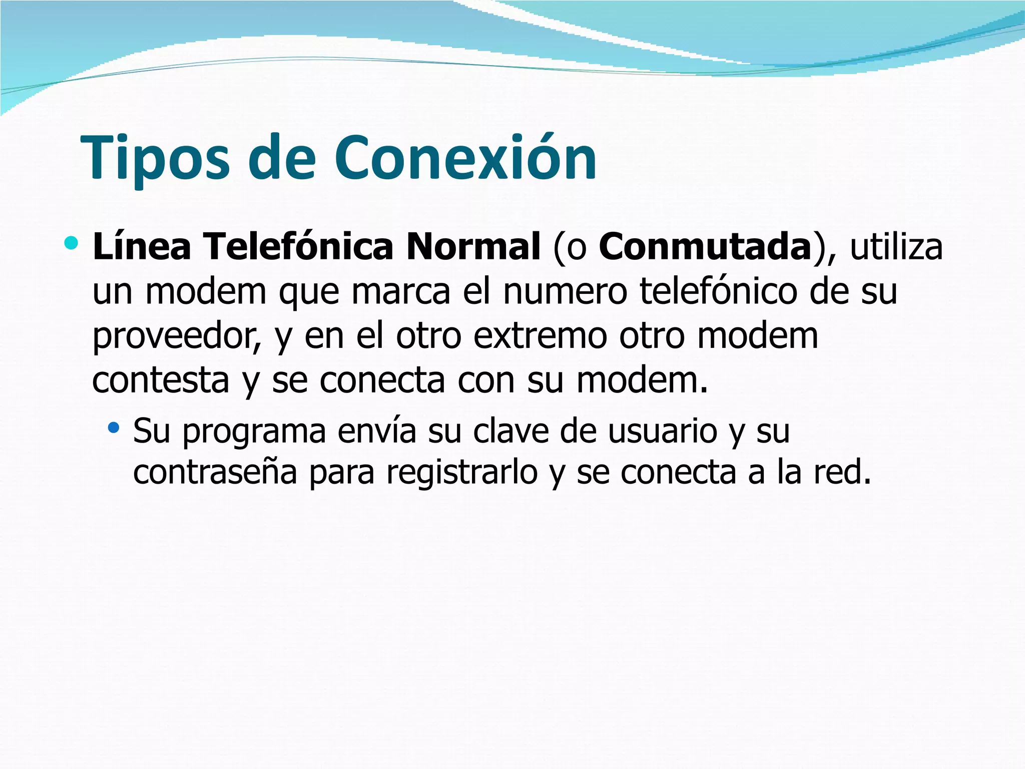 Tipos de Conexión Línea Telefónica Normal  (o  Conmutada ), utiliza un modem que marca el numero telefónico de su proveedor, y en el otro extremo otro modem contesta y se conecta con su modem.  Su programa envía su clave de usuario y su contraseña para registrarlo y se conecta a la red. 