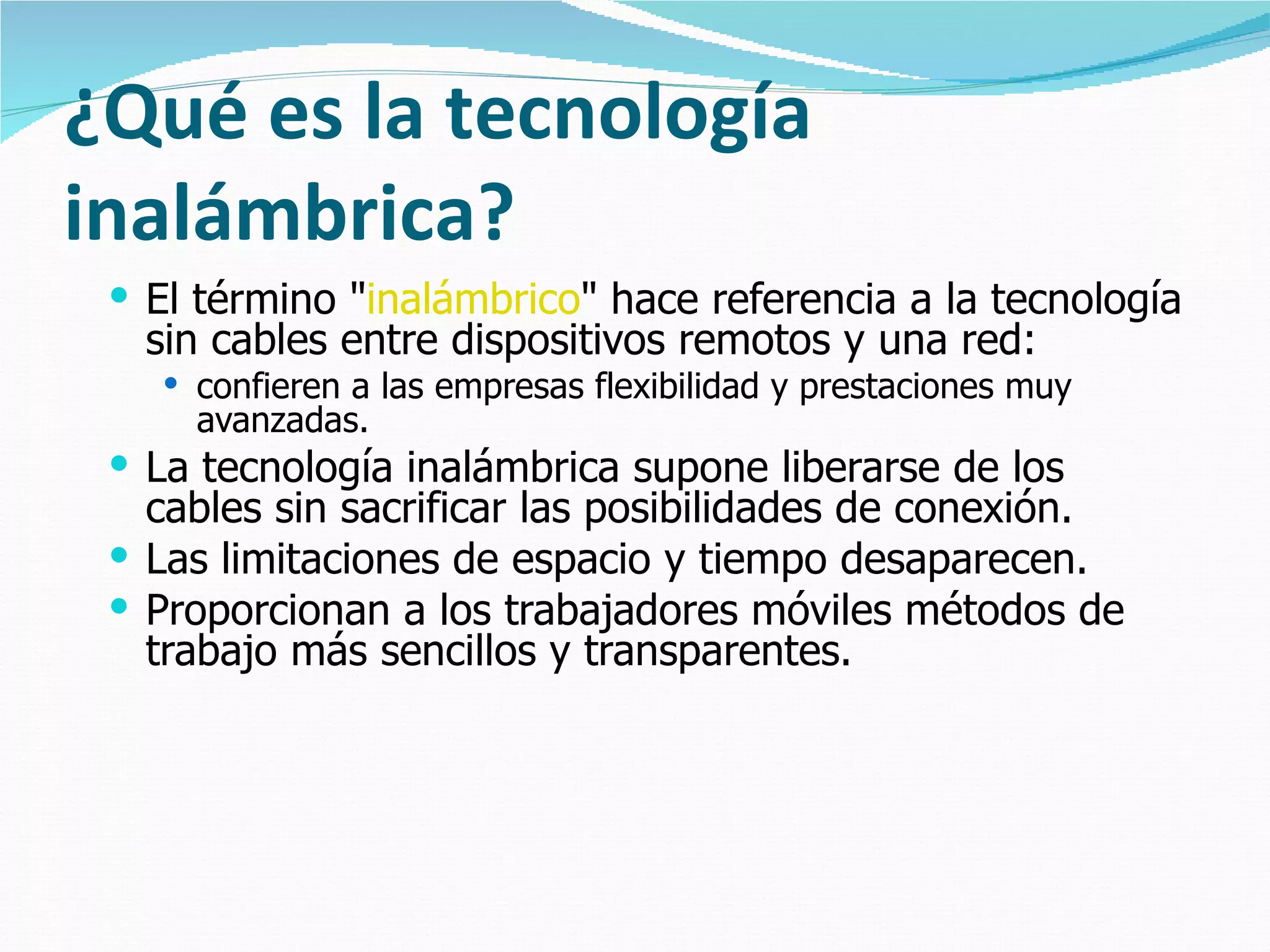 ¿Qué es la tecnología inalámbrica? El término " inalámbrico " hace referencia a la tecnología sin cables entre dispositivos remotos y una red:  confieren a las empresas flexibilidad y prestaciones muy avanzadas. La tecnología inalámbrica supone liberarse de los cables sin sacrificar las posibilidades de conexión.  Las limitaciones de espacio y tiempo desaparecen.  Proporcionan a los trabajadores móviles métodos de trabajo más sencillos y transparentes.  