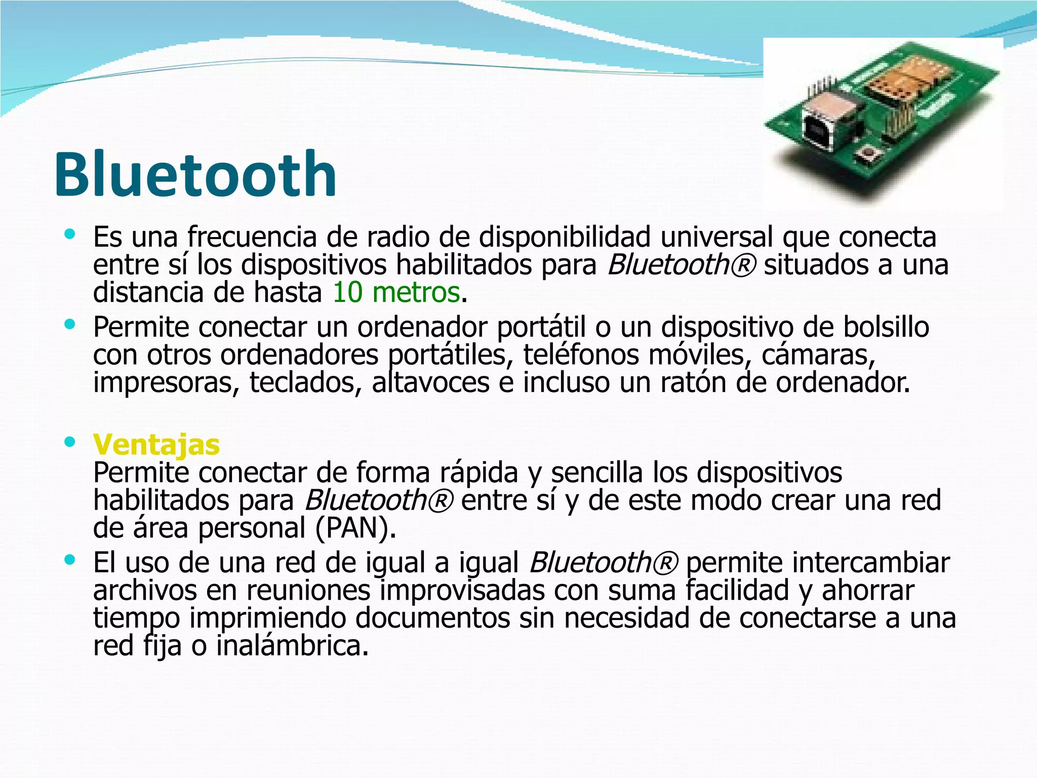 Bluetooth Es una frecuencia de radio de disponibilidad universal que conecta entre sí los dispositivos habilitados para  Bluetooth®  situados a una distancia de hasta  10 metros .  Permite conectar un ordenador portátil o un dispositivo de bolsillo con otros ordenadores portátiles, teléfonos móviles, cámaras, impresoras, teclados, altavoces e incluso un ratón de ordenador.  Ventajas Permite conectar de forma rápida y sencilla los dispositivos habilitados para  Bluetooth®  entre sí y de este modo crear una red de área personal (PAN). El uso de una red de igual a igual  Bluetooth®  permite intercambiar archivos en reuniones improvisadas con suma facilidad y ahorrar tiempo imprimiendo documentos sin necesidad de conectarse a una red fija o inalámbrica.  
