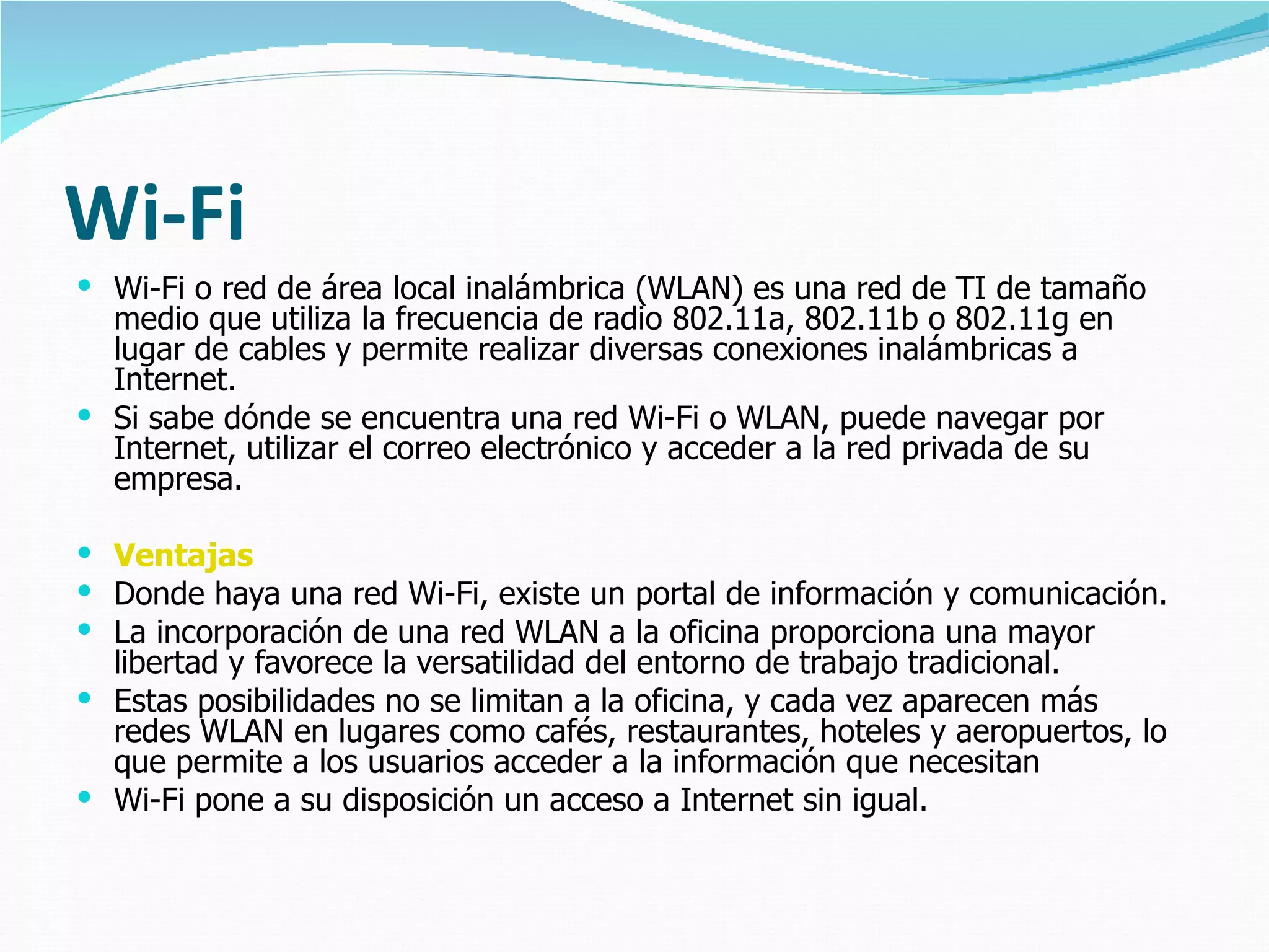 Wi-Fi Wi-Fi o red de área local inalámbrica (WLAN) es una red de TI de tamaño medio que utiliza la frecuencia de radio 802.11a, 802.11b o 802.11g en lugar de cables y permite realizar diversas conexiones inalámbricas a Internet.  Si sabe dónde se encuentra una red Wi-Fi o WLAN, puede navegar por Internet, utilizar el correo electrónico y acceder a la red privada de su empresa.  Ventajas Donde haya una red Wi-Fi, existe un portal de información y comunicación.  La incorporación de una red WLAN a la oficina proporciona una mayor libertad y favorece la versatilidad del entorno de trabajo tradicional. Estas posibilidades no se limitan a la oficina, y cada vez aparecen más redes WLAN en lugares como cafés, restaurantes, hoteles y aeropuertos, lo que permite a los usuarios acceder a la información que necesitan Wi-Fi pone a su disposición un acceso a Internet sin igual. 
