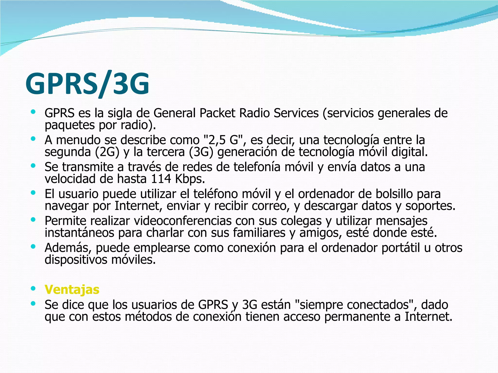 GPRS/3G GPRS es la sigla de General Packet Radio Services (servicios generales de paquetes por radio).  A menudo se describe como "2,5 G", es decir, una tecnología entre la segunda (2G) y la tercera (3G) generación de tecnología móvil digital.  Se transmite a través de redes de telefonía móvil y envía datos a una velocidad de hasta 114 Kbps.  El usuario puede utilizar el teléfono móvil y el ordenador de bolsillo para navegar por Internet, enviar y recibir correo, y descargar datos y soportes.  Permite realizar videoconferencias con sus colegas y utilizar mensajes instantáneos para charlar con sus familiares y amigos, esté donde esté.  Además, puede emplearse como conexión para el ordenador portátil u otros dispositivos móviles. Ventajas Se dice que los usuarios de GPRS y 3G están "siempre conectados", dado que con estos métodos de conexión tienen acceso permanente a Internet.  