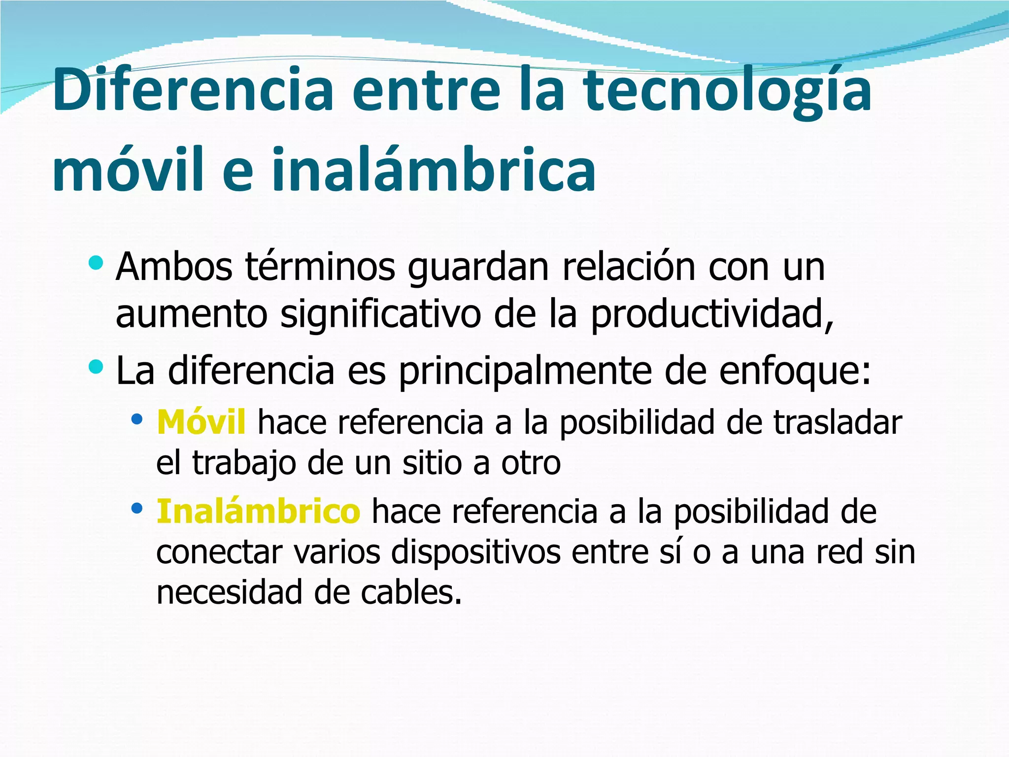 Diferencia entre la tecnología móvil e inalámbrica Ambos términos guardan relación con un aumento significativo de la productividad,  La diferencia es principalmente de enfoque: Móvil  hace referencia a la posibilidad de trasladar el trabajo de un sitio a otro Inalámbrico  hace referencia a la posibilidad de conectar varios dispositivos entre sí o a una red sin necesidad de cables. 