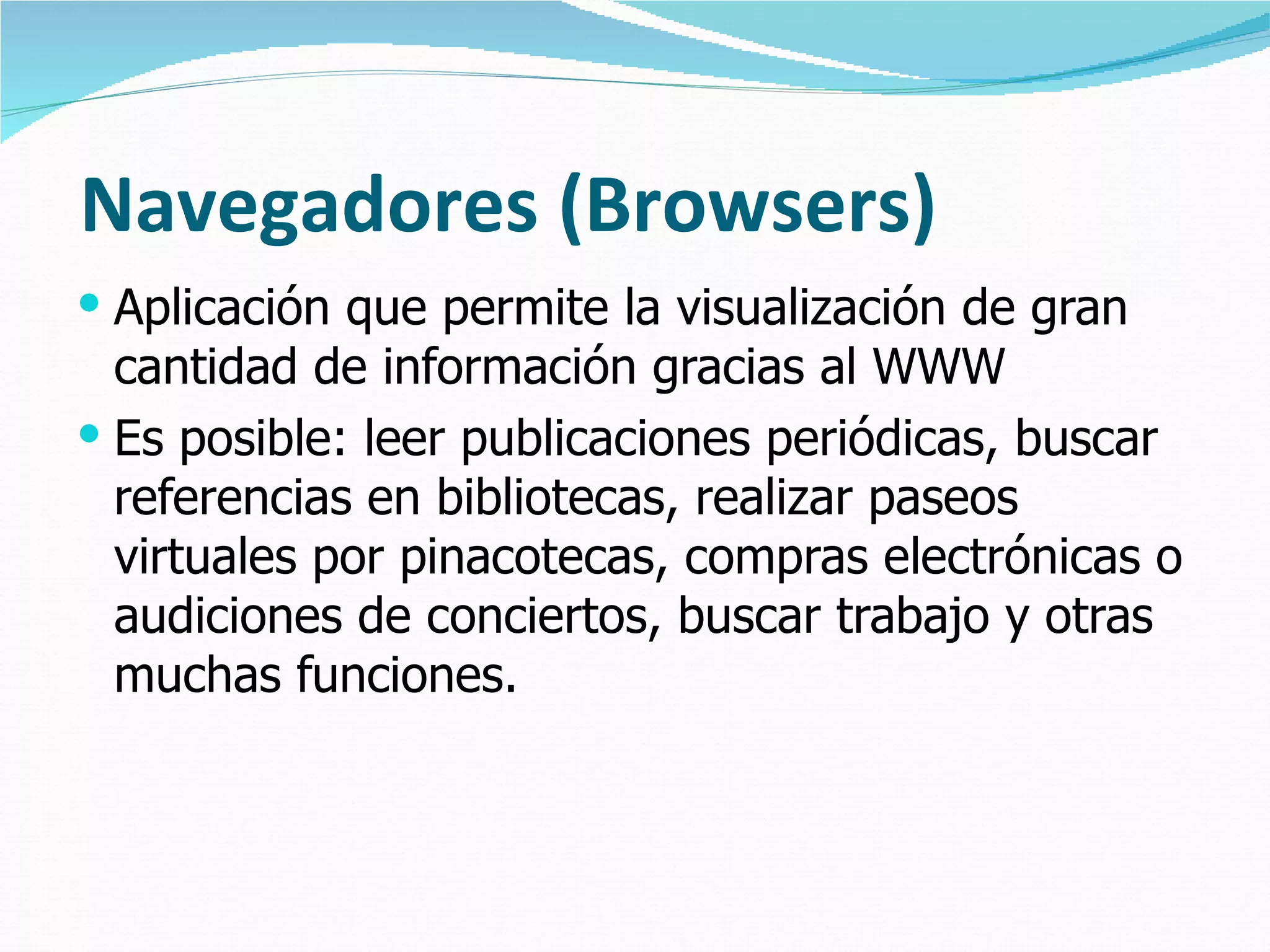 Navegadores (Browsers) Aplicación que permite la visualización de gran cantidad de información gracias al WWW Es posible: leer publicaciones periódicas, buscar referencias en bibliotecas, realizar paseos virtuales por pinacotecas, compras electrónicas o audiciones de conciertos, buscar trabajo y otras muchas funciones.  