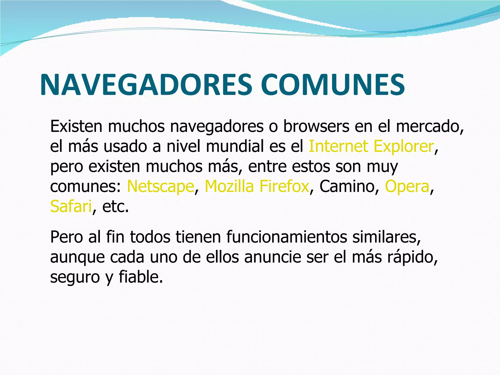 NAVEGADORES COMUNES Existen muchos navegadores o browsers en el mercado, el más usado a nivel mundial es el  Internet Explorer , pero existen muchos más, entre estos son muy comunes:  Netscape ,  Mozilla Firefox , Camino,  Opera ,  Safari , etc.  Pero al fin todos tienen funcionamientos similares, aunque cada uno de ellos anuncie ser el más rápido, seguro y fiable. 
