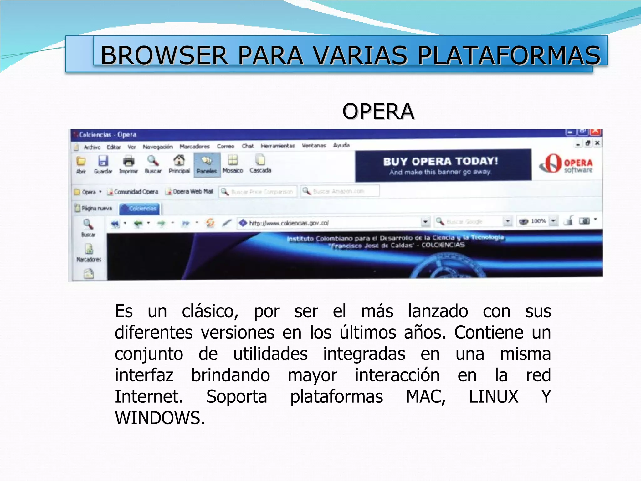 OPERA Es un clásico, por ser el más lanzado con sus diferentes versiones en los últimos años. Contiene un conjunto de utilidades integradas en una misma interfaz brindando mayor interacción en la red Internet. Soporta plataformas MAC, LINUX Y WINDOWS. BROWSER PARA VARIAS PLATAFORMAS 