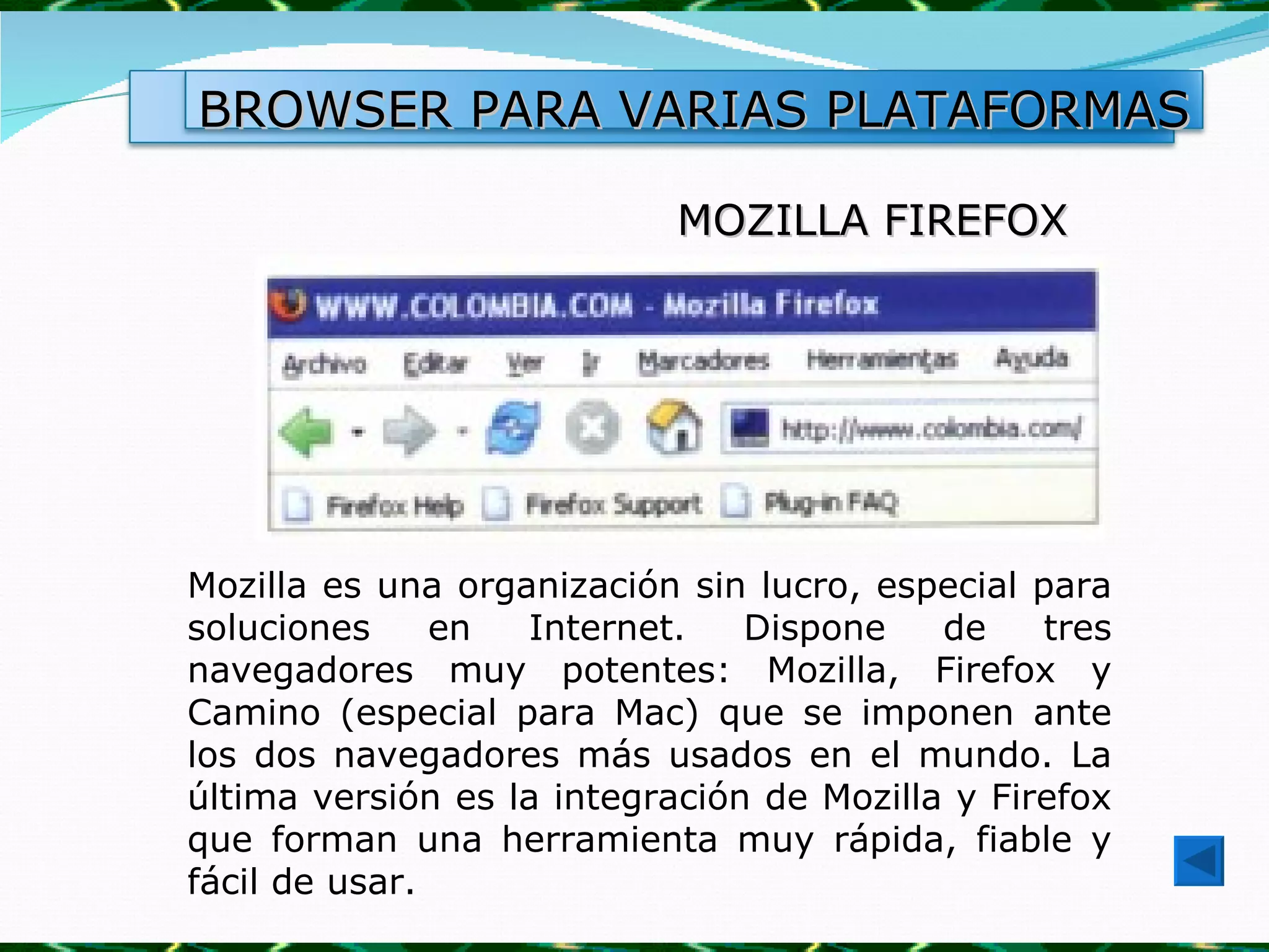 MOZILLA FIREFOX Mozilla es una organización sin lucro, especial para soluciones en Internet. Dispone de tres navegadores muy potentes: Mozilla, Firefox y Camino (especial para Mac) que se imponen ante los dos navegadores más usados en el mundo. La última versión es la integración de Mozilla y Firefox que forman una herramienta muy rápida, fiable y fácil de usar.  BROWSER PARA VARIAS PLATAFORMAS 