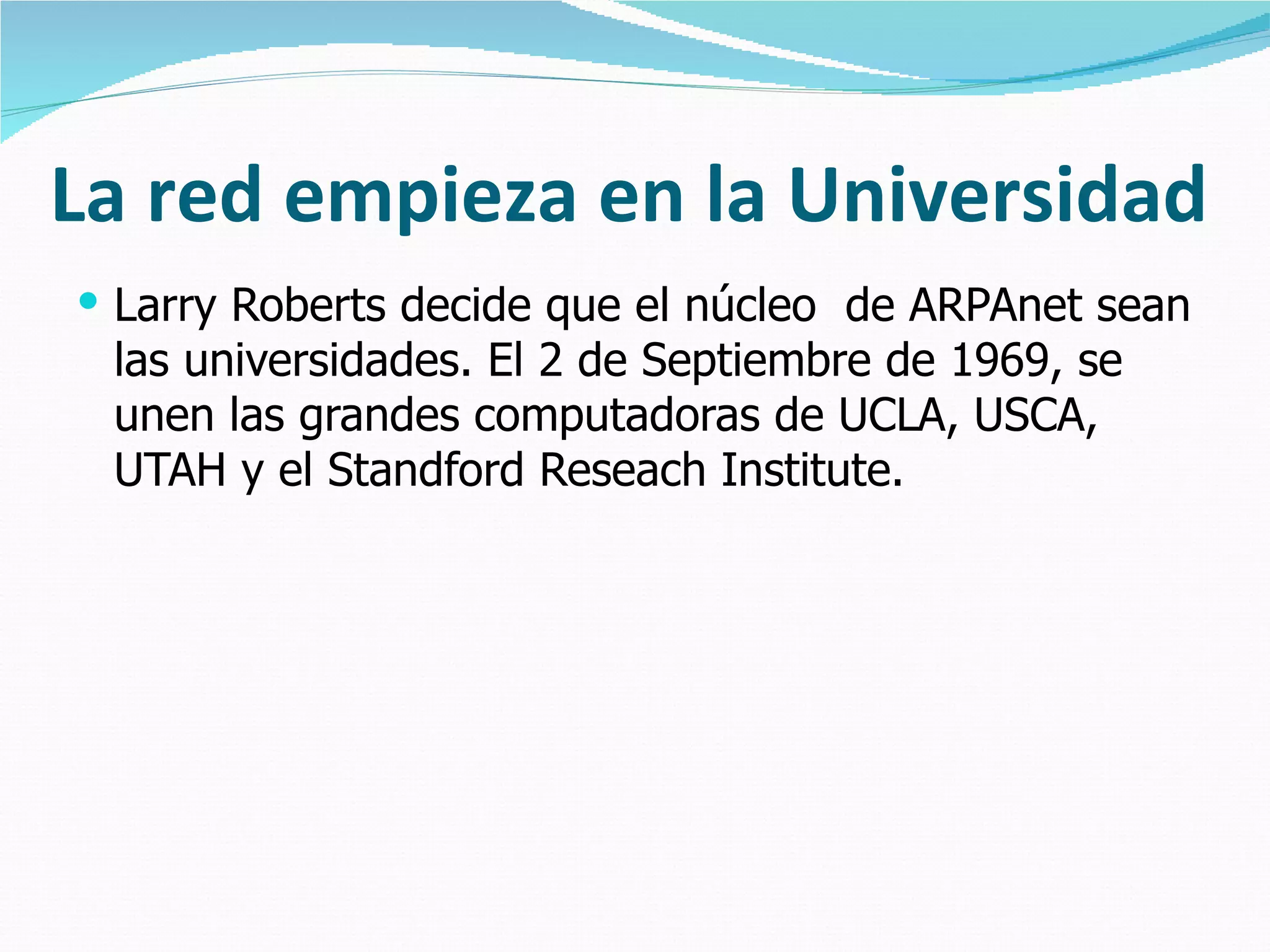 La red empieza en la Universidad Larry Roberts decide que el núcleo  de ARPAnet sean las universidades. El 2 de Septiembre de 1969, se unen las grandes computadoras de UCLA, USCA, UTAH y el Standford Reseach Institute. 