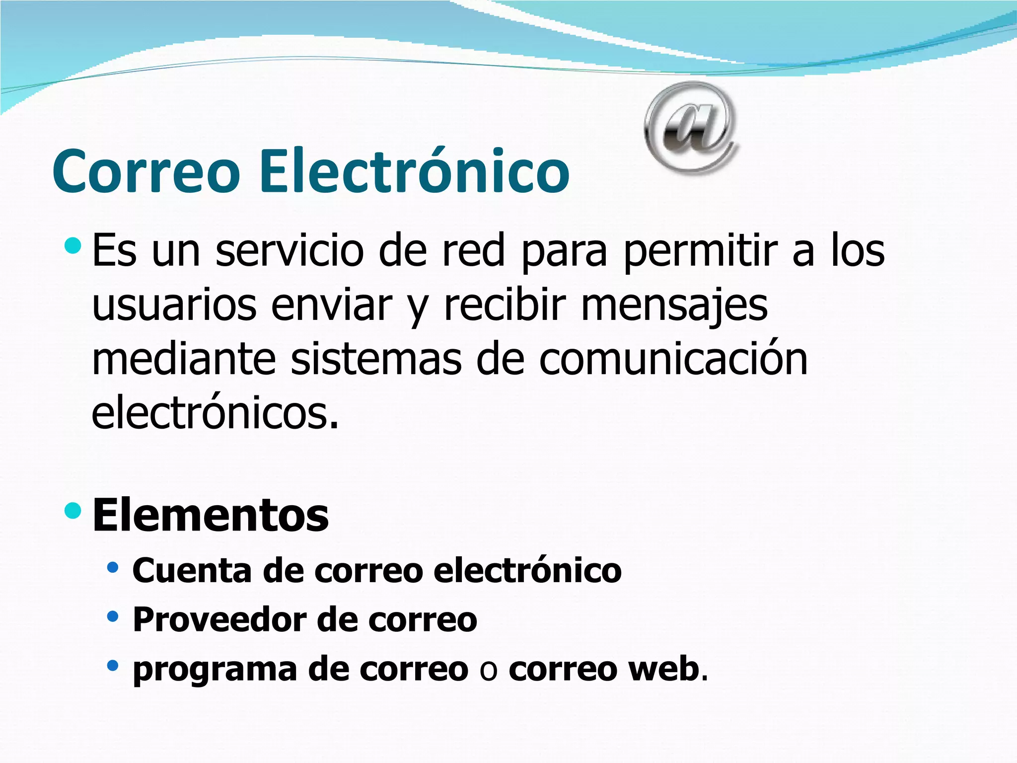 Correo Electrónico Es un servicio de red para permitir a los usuarios enviar y recibir mensajes mediante sistemas de comunicación electrónicos. Elementos Cuenta de correo electrónico Proveedor de correo programa de correo  o  correo web . 