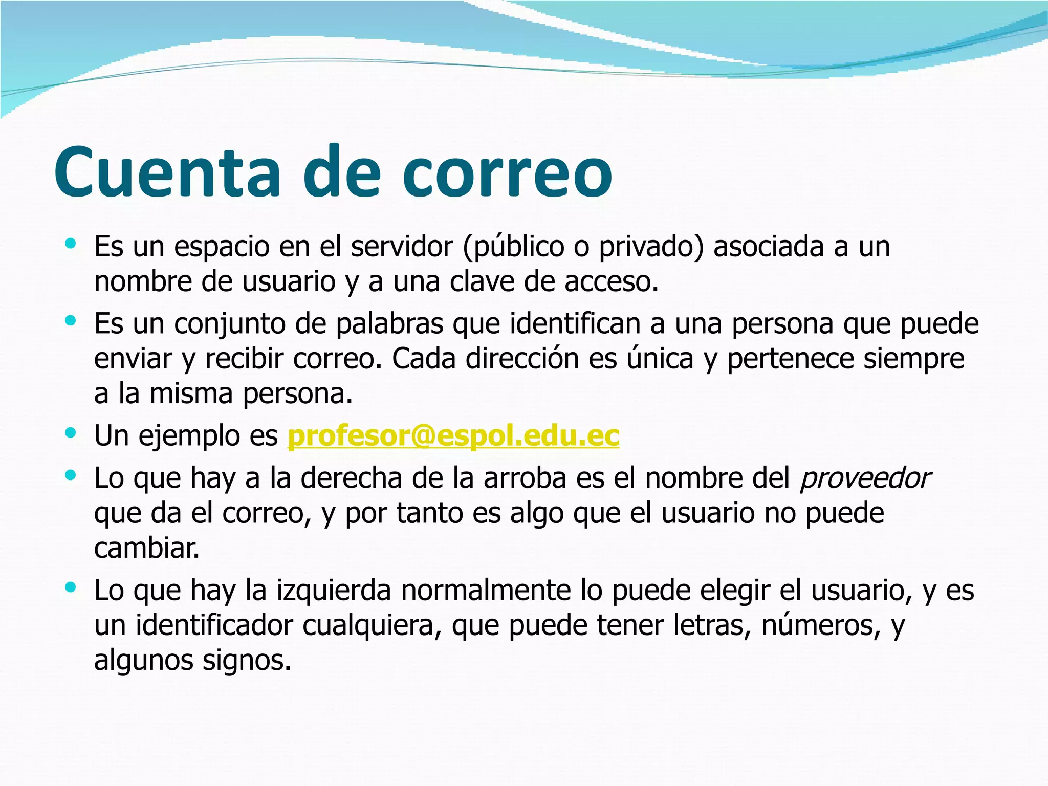 Cuenta de correo Es un espacio en el servidor (público o privado) asociada a un nombre de usuario y a una clave de acceso.  Es un conjunto de palabras que identifican a una persona que puede enviar y recibir correo. Cada dirección es única y pertenece siempre a la misma persona. Un ejemplo es  [email_address] Lo que hay a la derecha de la arroba es el nombre del  proveedor  que da el correo, y por tanto es algo que el usuario no puede cambiar.  Lo que hay la izquierda normalmente lo puede elegir el usuario, y es un identificador cualquiera, que puede tener letras, números, y algunos signos. 