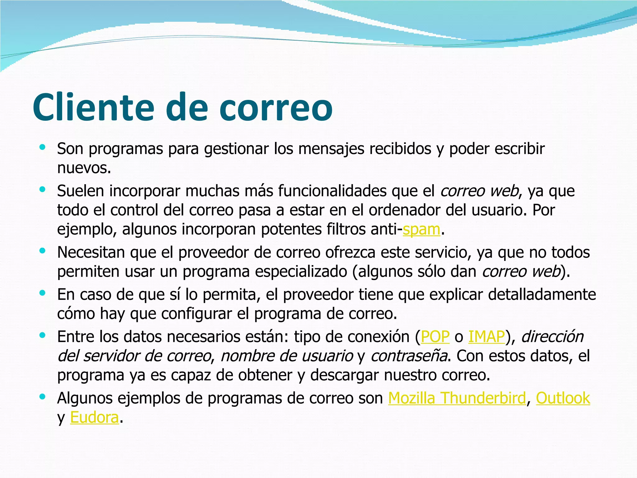 Cliente de correo Son programas para gestionar los mensajes recibidos y poder escribir nuevos. Suelen incorporar muchas más funcionalidades que el  correo web , ya que todo el control del correo pasa a estar en el ordenador del usuario. Por ejemplo, algunos incorporan potentes filtros anti- spam . Necesitan que el proveedor de correo ofrezca este servicio, ya que no todos permiten usar un programa especializado (algunos sólo dan  correo web ).  En caso de que sí lo permita, el proveedor tiene que explicar detalladamente cómo hay que configurar el programa de correo.  Entre los datos necesarios están: tipo de conexión ( POP  o  IMAP ),  dirección del servidor de correo ,  nombre de usuario  y  contraseña . Con estos datos, el programa ya es capaz de obtener y descargar nuestro correo. Algunos ejemplos de programas de correo son  Mozilla Thunderbird ,  Outlook  y  Eudora . 