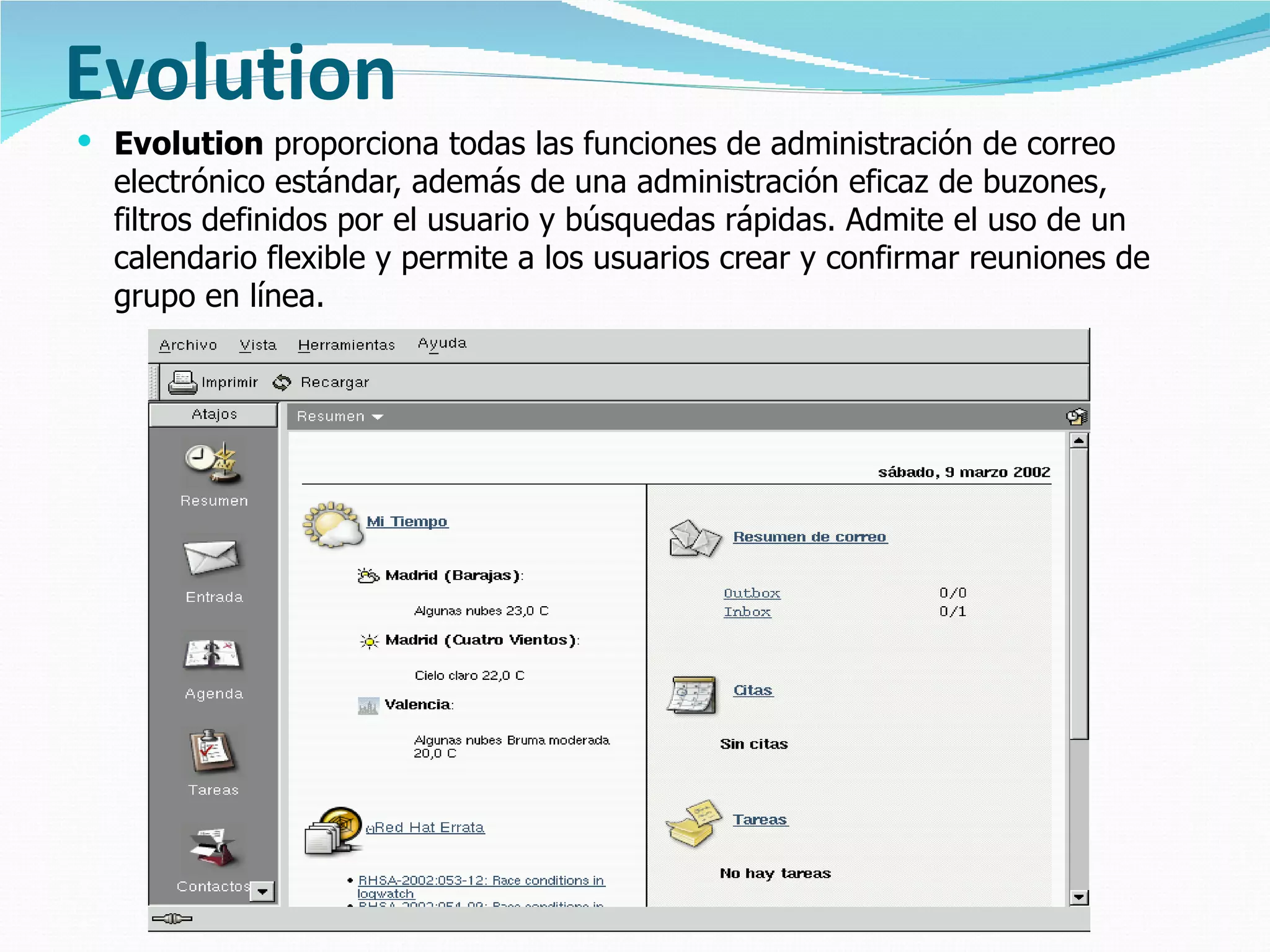 Evolution Evolution  proporciona todas las funciones de administración de correo electrónico estándar, además de una administración eficaz de buzones, filtros definidos por el usuario y búsquedas rápidas. Admite el uso de un calendario flexible y permite a los usuarios crear y confirmar reuniones de grupo en línea.  