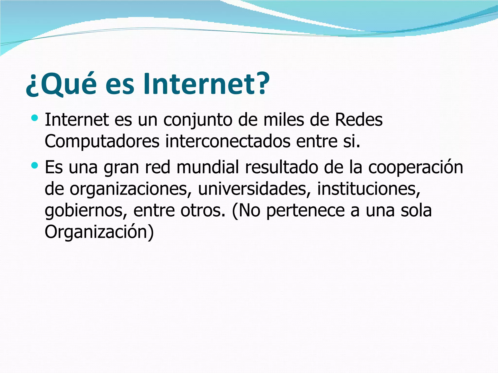 ¿Qué es Internet? Internet es un conjunto de miles de Redes Computadores interconectados entre si. Es una gran red mundial resultado de la cooperación de organizaciones, universidades, instituciones, gobiernos, entre otros. (No pertenece a una sola Organización) 