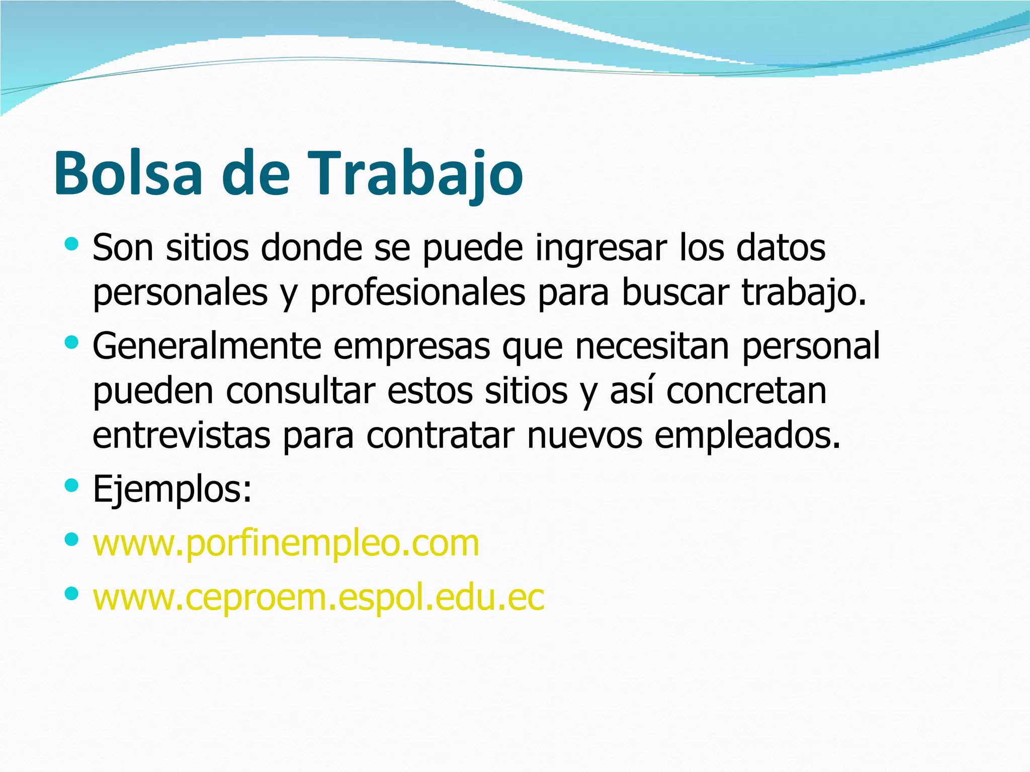 Bolsa de Trabajo Son sitios donde se puede ingresar los datos personales y profesionales para buscar trabajo.  Generalmente empresas que necesitan personal pueden consultar estos sitios y así concretan entrevistas para contratar nuevos empleados. Ejemplos: www.porfinempleo.com www.ceproem.espol.edu.ec 