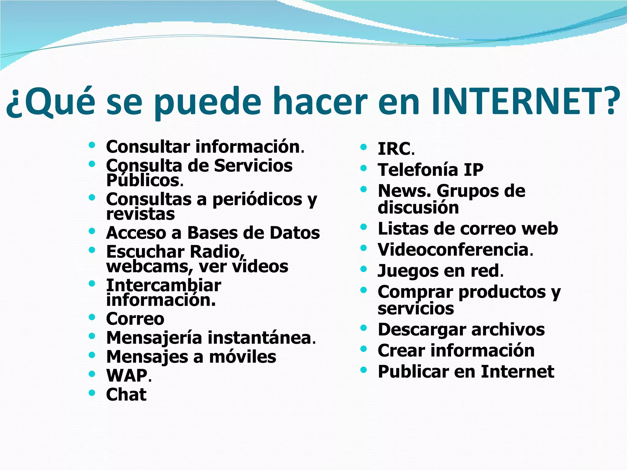 ¿Qué se puede hacer en INTERNET? Consultar información .   Consulta de Servicios Públicos .   Consultas a periódicos y revistas   Acceso a Bases de Datos   Escuchar Radio, webcams, ver videos   Intercambiar información.   Correo   Mensajería instantánea .   Mensajes a móviles   WAP .   Chat   IRC .   Telefonía IP   News. Grupos de discusión   Listas de correo web   Videoconferencia .   Juegos en red .   Comprar productos y servicios   Descargar archivos   Crear información   Publicar en Internet 