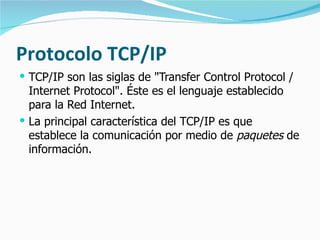 Protocolo TCP/IP TCP/IP son las siglas de "Transfer Control Protocol / Internet Protocol". Éste es el lenguaje establecido para la Red Internet.  La principal característica del TCP/IP es que establece la comunicación por medio de  paquetes  de información. 