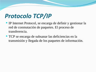 Protocolo TCP/IP IP Internet Protocol, se encarga de definir y gestionar la red de conmutación de paquetes. El proceso de transferencia. TCP se encarga de subsanar las deficiencias en la transmisión y llegada de los paquetes de información. 