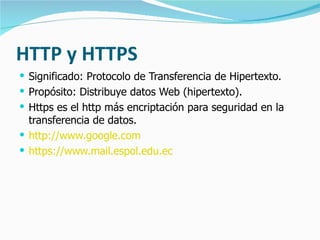 HTTP y HTTPS Significado: Protocolo de Transferen cia  de Hipertexto. Propósito: Distribuye datos Web (hipertexto). Https es el http más encriptación para seguridad en la transferencia de datos. http:// www.google.com https :// www.mail.espol.edu.ec 
