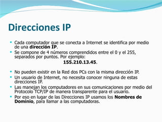 Direcciones IP Cada computador que se conecta a Internet se identifica por medio de una  dirección IP .  Se compone de 4 números comprendidos entre el 0 y el 255,  separados por puntos. Por ejemplo:  155.210.13.45 .  No pueden existir en la Red dos PCs con la misma dirección IP. Un usuario de Internet, no necesita conocer ninguna de estas direcciones IP.  Las manejan los computadores en sus comunicaciones por medio del Protocolo TCP/IP de manera transparente para el usuario.  Por eso en lugar de las Direcciones IP usamos los  Nombres de Dominio , para llamar a las computadoras. 