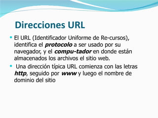 Direcciones URL El URL (Identificador Uniforme de Re-cursos), identifica el  protocolo  a ser usado por su navegador, y el  compu-tador  en donde están almacenados los archivos el sitio web. Una dirección típica URL comienza con las letras  http , seguido por  www  y luego el nombre de dominio del sitio 