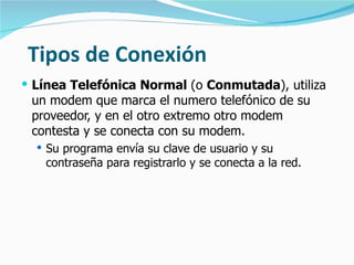 Tipos de Conexión Línea Telefónica Normal  (o  Conmutada ), utiliza un modem que marca el numero telefónico de su proveedor, y en el otro extremo otro modem contesta y se conecta con su modem.  Su programa envía su clave de usuario y su contraseña para registrarlo y se conecta a la red. 
