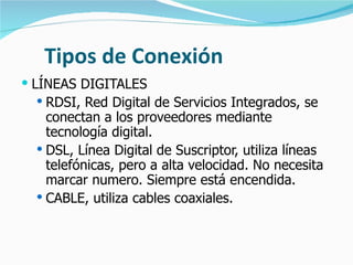 Tipos de Conexión LÍNEAS DIGITALES RDSI, Red Digital de Servicios Integrados, se conectan a los proveedores mediante tecnología digital. DSL, Línea Digital de Suscriptor, utiliza líneas telefónicas, pero a alta velocidad. No necesita marcar numero. Siempre está encendida. CABLE, utiliza cables coaxiales. 