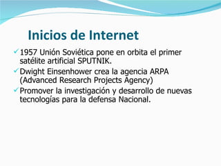 Inicios de Internet 1957 Unión Soviética pone en orbita el primer satélite artificial SPUTNIK. Dwight Einsenhower crea la agencia ARPA (Advanced Research Projects Agency) Promover la investigación y desarrollo de nuevas tecnologías para la defensa Nacional. 