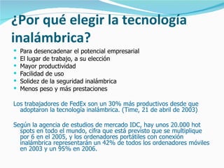 ¿Por qué elegir la tecnología inalámbrica? Para desencadenar el potencial empresarial El lugar de trabajo, a su elección Mayor productividad Facilidad de uso Solidez de la seguridad inalámbrica Menos peso y más prestaciones Los trabajadores de FedEx son un 30% más productivos desde que adoptaron la tecnología inalámbrica. (Time, 21 de abril de 2003)  Según la agencia de estudios de mercado IDC, hay unos 20.000 hot spots en todo el mundo, cifra que está previsto que se multiplique por 6 en el 2005, y los ordenadores portátiles con conexión inalámbrica representarán un 42% de todos los ordenadores móviles en 2003 y un 95% en 2006. 