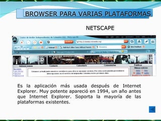 NETSCAPE Es la aplicación más usada después de Internet Explorer. Muy potente apareció en 1994, un año antes que Internet Explorer. Soporta la mayoría de las plataformas existentes. BROWSER PARA VARIAS PLATAFORMAS 