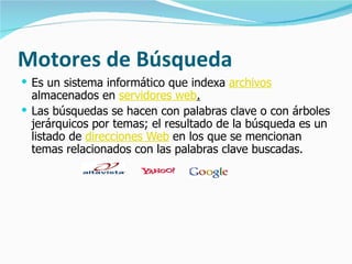 Motores de Búsqueda Es un sistema informático que indexa  archivos  almacenados en  servidores web . Las búsquedas se hacen con palabras clave o con árboles jerárquicos por temas; el resultado de la búsqueda es un listado de  direcciones Web  en los que se mencionan temas relacionados con las palabras clave buscadas.                                   
