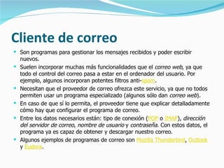 Cliente de correo Son programas para gestionar los mensajes recibidos y poder escribir nuevos. Suelen incorporar muchas más funcionalidades que el  correo web , ya que todo el control del correo pasa a estar en el ordenador del usuario. Por ejemplo, algunos incorporan potentes filtros anti- spam . Necesitan que el proveedor de correo ofrezca este servicio, ya que no todos permiten usar un programa especializado (algunos sólo dan  correo web ).  En caso de que sí lo permita, el proveedor tiene que explicar detalladamente cómo hay que configurar el programa de correo.  Entre los datos necesarios están: tipo de conexión ( POP  o  IMAP ),  dirección del servidor de correo ,  nombre de usuario  y  contraseña . Con estos datos, el programa ya es capaz de obtener y descargar nuestro correo. Algunos ejemplos de programas de correo son  Mozilla Thunderbird ,  Outlook  y  Eudora . 