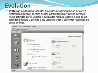Evolution Evolution  proporciona todas las funciones de administración de correo electrónico estándar, además de una administración eficaz de buzones, filtros definidos por el usuario y búsquedas rápidas. Admite el uso de un calendario flexible y permite a los usuarios crear y confirmar reuniones de grupo en línea.  